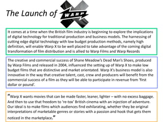 The Launch of
It comes at a time when the British film industry is beginning to explore the implications
of digital technology for traditional production and business models. The harnessing of
cutting edge digital technology with low budget production methods, namely high
definition, will enable Warp X to be well placed to take advantage of the coming digital
transformation of film distribution and is allied to Warp Films and Warp Records

The creative and commercial success of Shane Meadow’s Dead Man’s Shoes, produced
by Warp Films and released in 2004, influenced the setting up of Warp X to make low
budget films that are distinctive and market orientated. Warp X‘s business model is also
innovative in the way that creative talent, cast, crew and producers will benefit from the
commercial success of a film as they will be able to participate in revenue from ‘first
dollar or pound’.

“Warp X wants movies that can be made faster, leaner, lighter – with no excess baggage.
And then to use that freedom to ‘re-tox’ British cinema with an injection of adventure.
Our ideal is to make films which audiences find exhilarating, whether they be original
interpretations of marketable genres or stories with a passion and hook that gets them
noticed in the marketplace.”
 