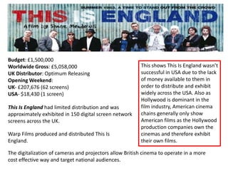 Budget: £1,500,000
Worldwide Gross: £5,058,000                              This shows This Is England wasn’t
UK Distributor: Optimum Releasing                        successful in USA due to the lack
Opening Weekend:                                         of money available to them in
UK- £207,676 (62 screens)                                order to distribute and exhibit
USA- $18,430 (1 screen)                                  widely across the USA. Also as
                                                         Hollywood is dominant in the
This Is England had limited distribution and was         film industry, American cinema
approximately exhibited in 150 digital screen network    chains generally only show
screens across the UK.                                   American films as the Hollywood
                                                         production companies own the
Warp Films produced and distributed This Is              cinemas and therefore exhibit
England.                                                 their own films.

The digitalization of cameras and projectors allow British cinema to operate in a more
cost effective way and target national audiences.
 