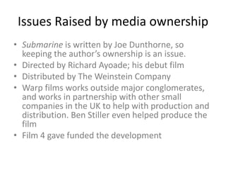 Issues Raised by media ownership
• Submarine is written by Joe Dunthorne, so
keeping the author’s ownership is an issue.
• Directed by Richard Ayoade; his debut film
• Distributed by The Weinstein Company
• Warp films works outside major conglomerates,
and works in partnership with other small
companies in the UK to help with production and
distribution. Ben Stiller even helped produce the
film
• Film 4 gave funded the development

 
