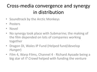 Cross-media convergence and synergy
in distribution
•
•
•
•

Soundtrack by the Arctic Monkeys
Posters
Novel
No synergy took place with Submarine; the making of
the film depended on lots of companies working
together
• Dragon DI, Wales IP Fund (Helped fund/develop
Hunger)
• Film 4, Warp Films, Channel 4 - Richard Ayoade being a
big star of IT Crowd helped with funding the venture

 