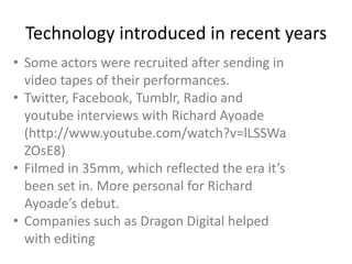 Technology introduced in recent years
• Some actors were recruited after sending in
video tapes of their performances.
• Twitter, Facebook, Tumblr, Radio and
youtube interviews with Richard Ayoade
(http://www.youtube.com/watch?v=lLSSWa
ZOsE8)
• Filmed in 35mm, which reflected the era it’s
been set in. More personal for Richard
Ayoade’s debut.
• Companies such as Dragon Digital helped
with editing

 