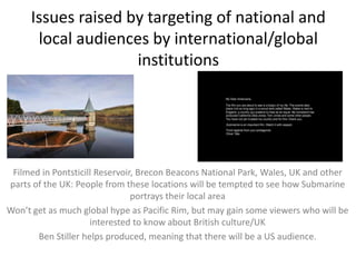 Issues raised by targeting of national and
local audiences by international/global
institutions

Filmed in Pontsticill Reservoir, Brecon Beacons National Park, Wales, UK and other
parts of the UK: People from these locations will be tempted to see how Submarine
portrays their local area
Won’t get as much global hype as Pacific Rim, but may gain some viewers who will be
interested to know about British culture/UK
Ben Stiller helps produced, meaning that there will be a US audience.

 