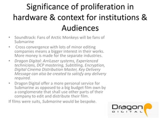 Significance of proliferation in
hardware & context for institutions &
Audiences
• Soundtrack: Fans of Arctic Monkeys will be fans of
Submarine
• Cross convergence with lots of minor editing
companies means a bigger interest in their works.
More money is made for the separate industries.
• Dragon Digital: ArriLaser systems, Experienced
technicians, DCP mastering, Subtitling, Encryption,
Digital Cinema Distribution Master, Key Delivery
Message can also be created to satisfy any delivery
required.
• Dragon Digital offer a more personal service for
Submarine as opposed to a big budget film own by
a conglomerate that shall use other parts of their
company to edit and distribute their film.
If films were suits, Submarine would be bespoke.

 