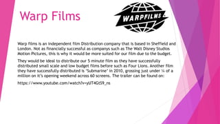 Warp Films
Warp films is an independent film Distribution company that is based in Sheffield and
London. Not as financially successful as companys such as The Walt Disney Studios
Motion Pictures, this is why it would be more suited for our film due to the budget.
They would be ideal to distribute our 5 minute film as they have successfully
distributed small scale and low budget films before such as Four Lions. Another film
they have successfully distributed is ‘Submarine’ in 2010, grossing just under ¼ of a
million on it’s opening weekend across 60 screens. The trailer can be found on:
https://www.youtube.com/watch?v=yUT4GtS9_ns
 
