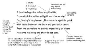 A hundred agonies in black-and-white
from which his editor will pick out five or six
for Sunday’s supplement. The reader’s eyeballs prick
with tears between the bath and pre-lunch beers.
From the aeroplane he stares impassively at where
He earns his living and they do not care.
1. Photo
2. Good/evil
3. Truth/lies
Chooses
photos to
suit the
article; don’t
convey the
full horror
of war
Trivialises; we are
only moved
momentarily
Us – as a society we are more focussed on
our own lives and would prefer not to know
about events on the other side of the
world that would cause us to feel sadness
Suggests they are used
for entertainment
Contrast to
war zone
En route to another
assignment; poem is
cyclical; unceasing wars
 