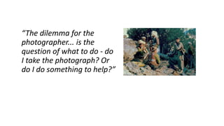 “The dilemma for the
photographer... is the
question of what to do - do
I take the photograph? Or
do I do something to help?”
 