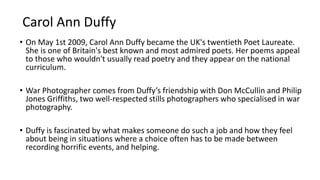 Carol Ann Duffy
• On May 1st 2009, Carol Ann Duffy became the UK's twentieth Poet Laureate.
She is one of Britain's best known and most admired poets. Her poems appeal
to those who wouldn't usually read poetry and they appear on the national
curriculum.
• War Photographer comes from Duffy’s friendship with Don McCullin and Philip
Jones Griffiths, two well-respected stills photographers who specialised in war
photography.
• Duffy is fascinated by what makes someone do such a job and how they feel
about being in situations where a choice often has to be made between
recording horrific events, and helping.
 