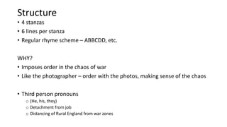 Structure
• 4 stanzas
• 6 lines per stanza
• Regular rhyme scheme – ABBCDD, etc.
WHY?
• Imposes order in the chaos of war
• Like the photographer – order with the photos, making sense of the chaos
• Third person pronouns
o (He, his, they)
o Detachment from job
o Distancing of Rural England from war zones
 