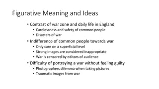 Figurative Meaning and Ideas
• Contrast of war zone and daily life in England
• Carelessness and safety of common people
• Disasters of war
• Indifference of common people towards war
• Only care on a superficial level
• Strong images are considered inappropriate
• War is censored by editors of audience
• Difficulty of portraying a war without feeling guilty
• Photographers dilemma when taking pictures
• Traumatic images from war
 