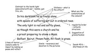 In his darkroom he is finally alone
with spools of suffering set out in ordered rows.
The only light is red and softly glows,
as though this were a church and he
a priest preparing to atone a Mass.
Belfast. Beirut. Phnom Penh. All flesh is grass.
Sibilance – what is
the effect?
What are the
connotations of
the colours?
1. regularity/order
– reflects
structure
2. Suggestion of
graves/bodies
Litany of horror;
caesura adds to
impact by making us
pause and reflect
Isaiah 40:6 –
shortness of life
Simile – reverence and
devotion to the pictures
Contrast to the harsh light
associated with war – bombs, gun
fire, etc.
 