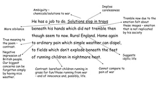 He has a job to do. Solutions slop in trays
beneath his hands which did not tremble then
though seem to now. Rural England. Home again
to ordinary pain which simple weather can dispel,
to fields which don’t explode beneath the feet
of running children in nightmare heat.
Ambiguity –
chemicals/solutions to war
Implies
carelessness
Tremble now due to the
emotion felt about
these images – emotion
that is not replicated
by his society
True meaning to
the poem –
contrast.
Negative
impression of
British people.
Our biggest
concerns can be
forgotten simply
by having nice
weather.
Cannot compare to
pain of war
Contrast: barefoot children running in
grass for fun/those running from war
– end of innocence and, possibly, life.
Suggests
idyllic life
More sibilance
 