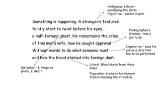 Something is happening. A stranger’s features
faintly start to twist before his eyes,
a half-formed ghost. He remembers the cries
of this man’s wife, how he sought approval
Without words to do what someone must
and how the blood stained into foreign dust.
Ambiguous: Literal –
developing the photo.
Figurative – person in pain
Metaphor – 1. image on
photo, 2. death
Photographer’s
dilemma – has a
job to do.
Literal: Blood stains from those
killed
Figurative: stains on his memory
from witnessing the atrocities
Imperative – sees his
job as a duty that
has to be performed
 