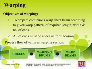 Warping
Objectives of warping:
    1. To prepare continuous warp sheet beam according
       to given warp pattern, of required length, width &
       no. of ends.
    2. All of ends must be under uniform tension
 Process flow of yarns in warping section:

                                         WARPING                             WARP
            CREELS
                                          DRUMS                             BEAMS

 Sunday, October 23, 2011   TEXTILE INTERNSHIP- DILIP SINGH, KUMAR SARVESH, PRASHANT
                            GAURAV & RAJEEV SHARAN/ DFT-05/ NIFT BANGALORE
 