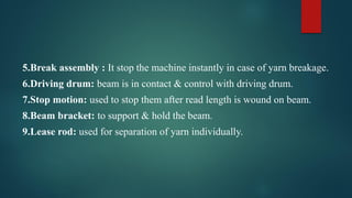 5.Break assembly : It stop the machine instantly in case of yarn breakage.
6.Driving drum: beam is in contact & control with driving drum.
7.Stop motion: used to stop them after read length is wound on beam.
8.Beam bracket: to support & hold the beam.
9.Lease rod: used for separation of yarn individually.
 