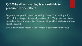 Q-2:Why direct warping is not suitable to
produced stripe effect?
To produce stripe effect warp patterning is used. For creating stripe
effect, different types of colored yarn is needed. Warp patterning is not
possible in direct warping. For producing stripe effect sectional warping
must be needed.
That’s why direct warping is not suitable to produced stripe effect.
 
