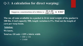 Q-3: A calculation for direct warping:
The no. of cone available in a packet is 24 & total weight of the packet is
100 lbs. Creel capacity 580, length variation is 5%. Find out the length of
yarn per warp beam.
Solution:
We know,
Total no. Of ends = EPI x fabric width
= 100 x 116
= 11600
 