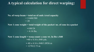 A typical calculation for direct warping:
No. of warp beam = total no of ends /creel capacity
= 11600/580
= 20
Now 1 cone weight = total weight of the packet/ no. of cone in a packet
=100/24
= 4.16 lbs.
Now 1 cone length = warp count x cone wt. In lbs x 840
=40 x 4.16 x 840 yds.
= 40 x 4.16 x 840/1.0936 m
= 127812.73 m
 