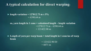 A typical calculation for direct warping:
 length variation = 127812.73 m x 5%
= 6390.64 m
so, yarn length in 1 cone = calculated length – length variation
=127812.73 m – 6390.64 m
= 121422.90 m
 Length of yarn per warp beam = total length in 1 cone/no of warp
beam
= 121422.90/20
= 6071 m
 