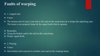 Faults of warping
 1. Lapped end
 Cause:
 The broken end of yarn is not tied to the end on the warp beam & overlaps the adjoining yarn.
The beam is not properly brake & the signal hook fails to operate.
 Remedies:
 Tying the broken end to the end on the warp beam.
 Proper signal hook.
 2. Piecing
 Cause:
 One broken end is pieced to another yarn end on the warping beam.
 