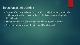 Requirement of warping
 Density of the beam should be controlled not by increase yarn tension
but by adjusting the pressure roller on the beam in case of spindle
driven beam.
 The production rate of warping should be as high as possible.
 A predetermined warping length should be observed.
 