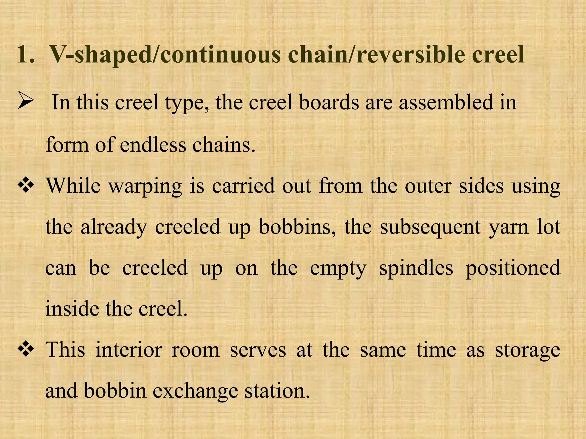1. V-shaped/continuous chain/reversible creel
 In this creel type, the creel boards are assembled in
form of endless chains.
 While warping is carried out from the outer sides using
the already creeled up bobbins, the subsequent yarn lot
can be creeled up on the empty spindles positioned
inside the creel.
 This interior room serves at the same time as storage
and bobbin exchange station.
 