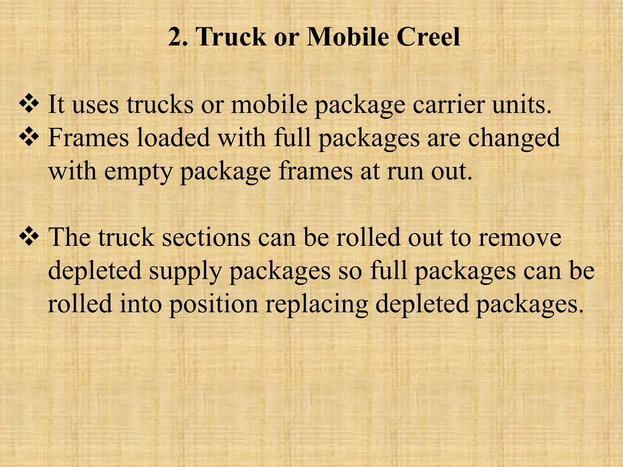 2. Truck or Mobile Creel
 It uses trucks or mobile package carrier units.
 Frames loaded with full packages are changed
with empty package frames at run out.
 The truck sections can be rolled out to remove
depleted supply packages so full packages can be
rolled into position replacing depleted packages.
 
