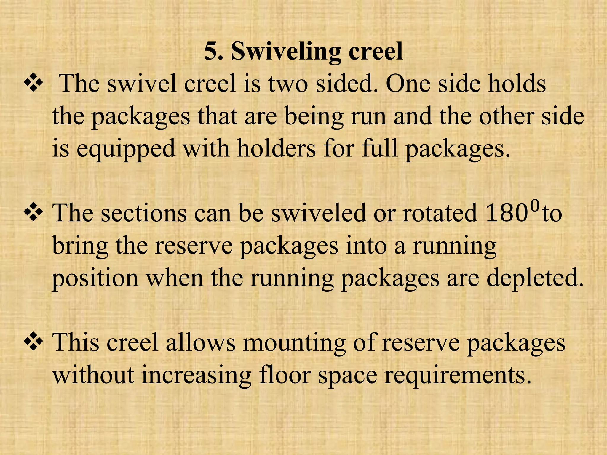 5. Swiveling creel
 The swivel creel is two sided. One side holds
the packages that are being run and the other side
is equipped with holders for full packages.
 The sections can be swiveled or rotated 1800
to
bring the reserve packages into a running
position when the running packages are depleted.
 This creel allows mounting of reserve packages
without increasing floor space requirements.
 