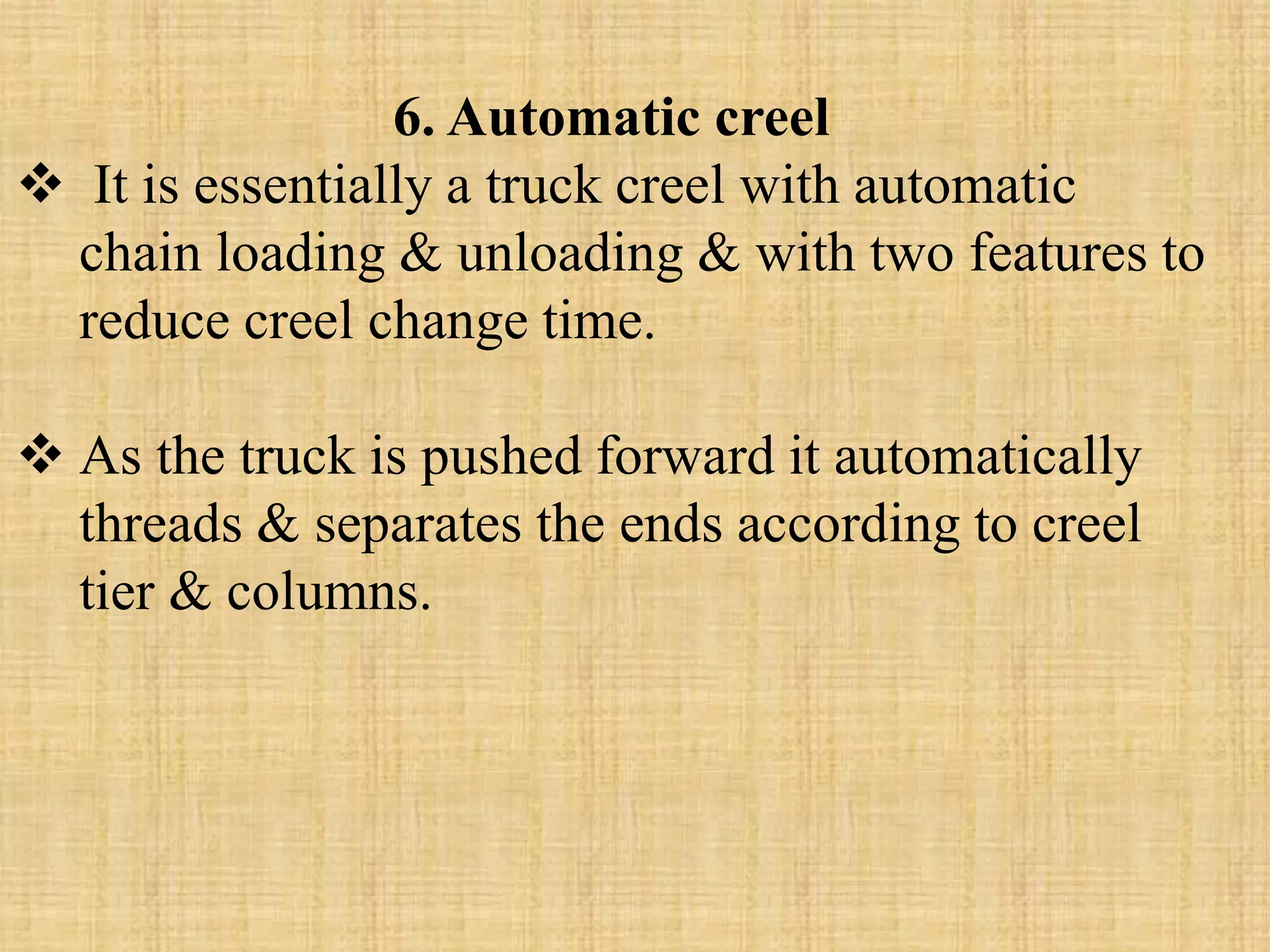 6. Automatic creel
 It is essentially a truck creel with automatic
chain loading & unloading & with two features to
reduce creel change time.
 As the truck is pushed forward it automatically
threads & separates the ends according to creel
tier & columns.
 