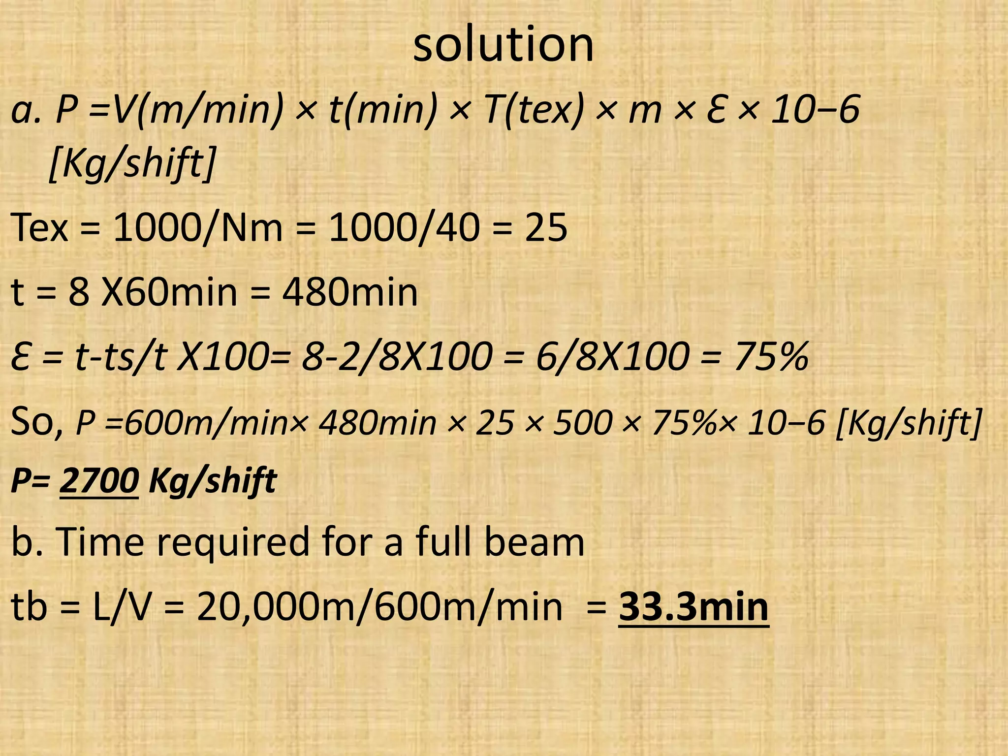 solution
a. P =V(m/min) × t(min) × T(tex) × m × Ԑ × 10−6
[Kg/shift]
Tex = 1000/Nm = 1000/40 = 25
t = 8 X60min = 480min
Ԑ = t-ts/t X100= 8-2/8X100 = 6/8X100 = 75%
So, P =600m/min× 480min × 25 × 500 × 75%× 10−6 [Kg/shift]
P= 2700 Kg/shift
b. Time required for a full beam
tb = L/V = 20,000m/600m/min = 33.3min
 