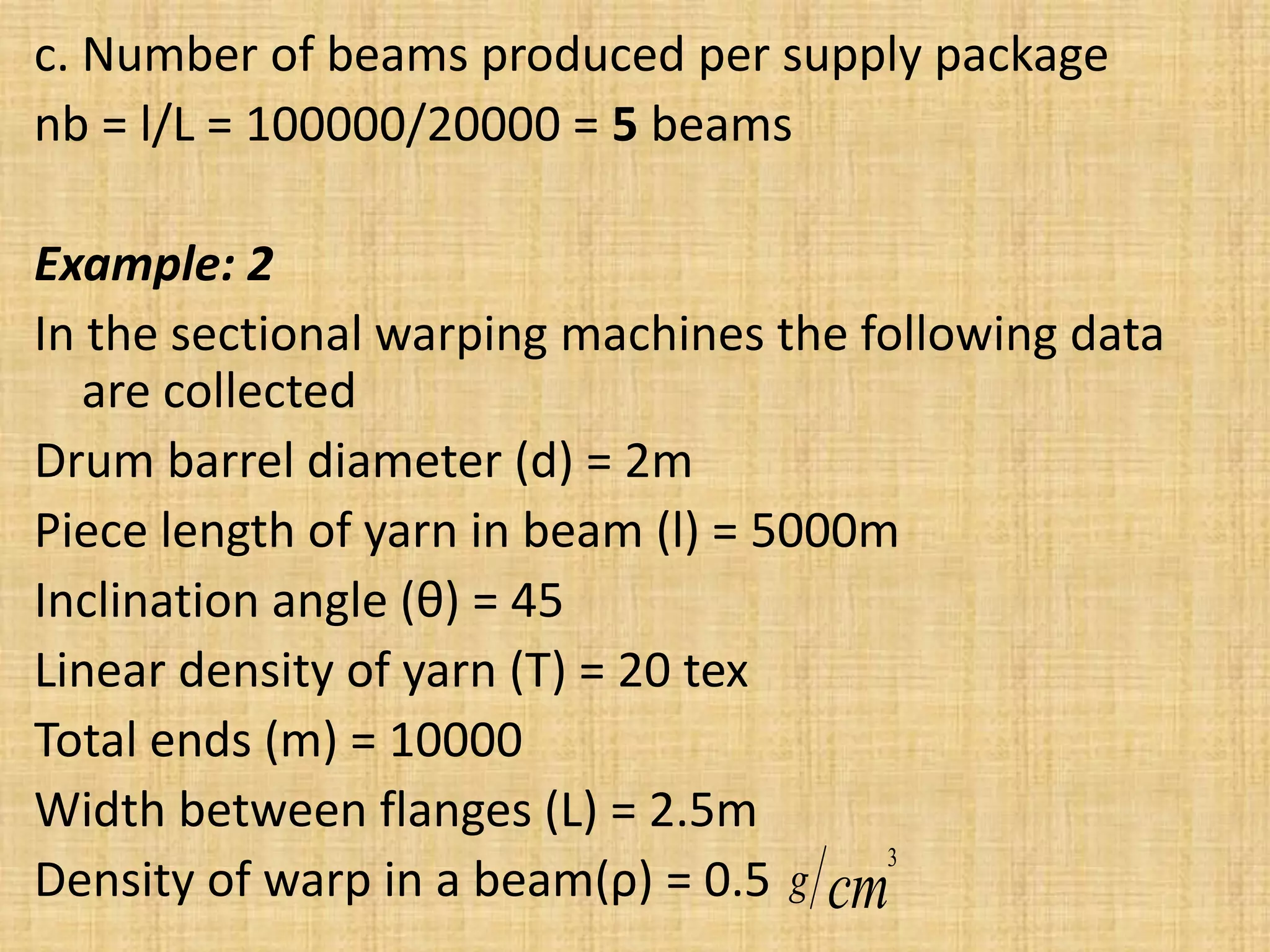 c. Number of beams produced per supply package
nb = l/L = 100000/20000 = 5 beams
Example: 2
In the sectional warping machines the following data
are collected
Drum barrel diameter (d) = 2m
Piece length of yarn in beam (l) = 5000m
Inclination angle (θ) = 45
Linear density of yarn (T) = 20 tex
Total ends (m) = 10000
Width between flanges (L) = 2.5m
Density of warp in a beam(ρ) = 0.5 cm
g
3
 