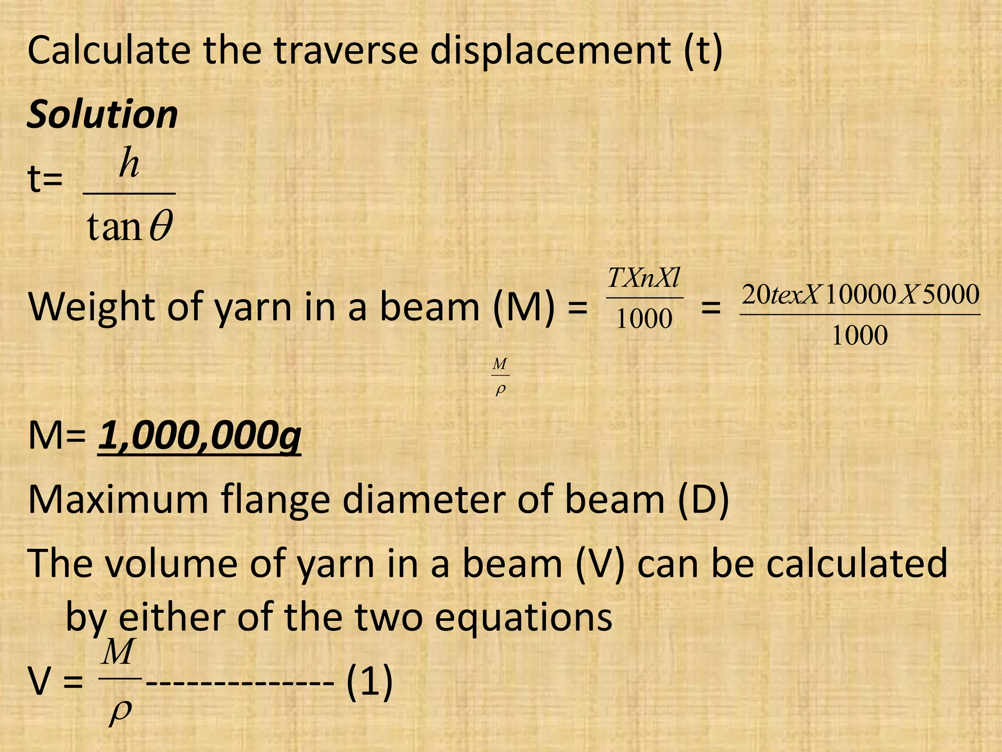 Calculate the traverse displacement (t)
Solution
t=
Weight of yarn in a beam (M) = =
M= 1,000,000g
Maximum flange diameter of beam (D)
The volume of yarn in a beam (V) can be calculated
by either of the two equations
V = -------------- (1)

tan
h
1000
5000
10000
20 X
texX

M

M
1000
TXnXl
 
