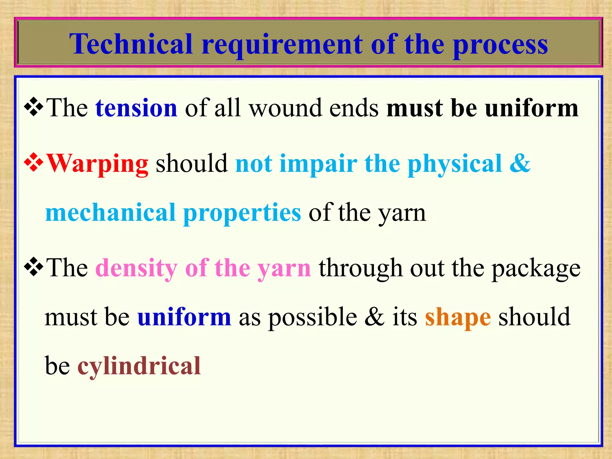 Technical requirement of the process
The tension of all wound ends must be uniform
Warping should not impair the physical &
mechanical properties of the yarn
The density of the yarn through out the package
must be uniform as possible & its shape should
be cylindrical
 