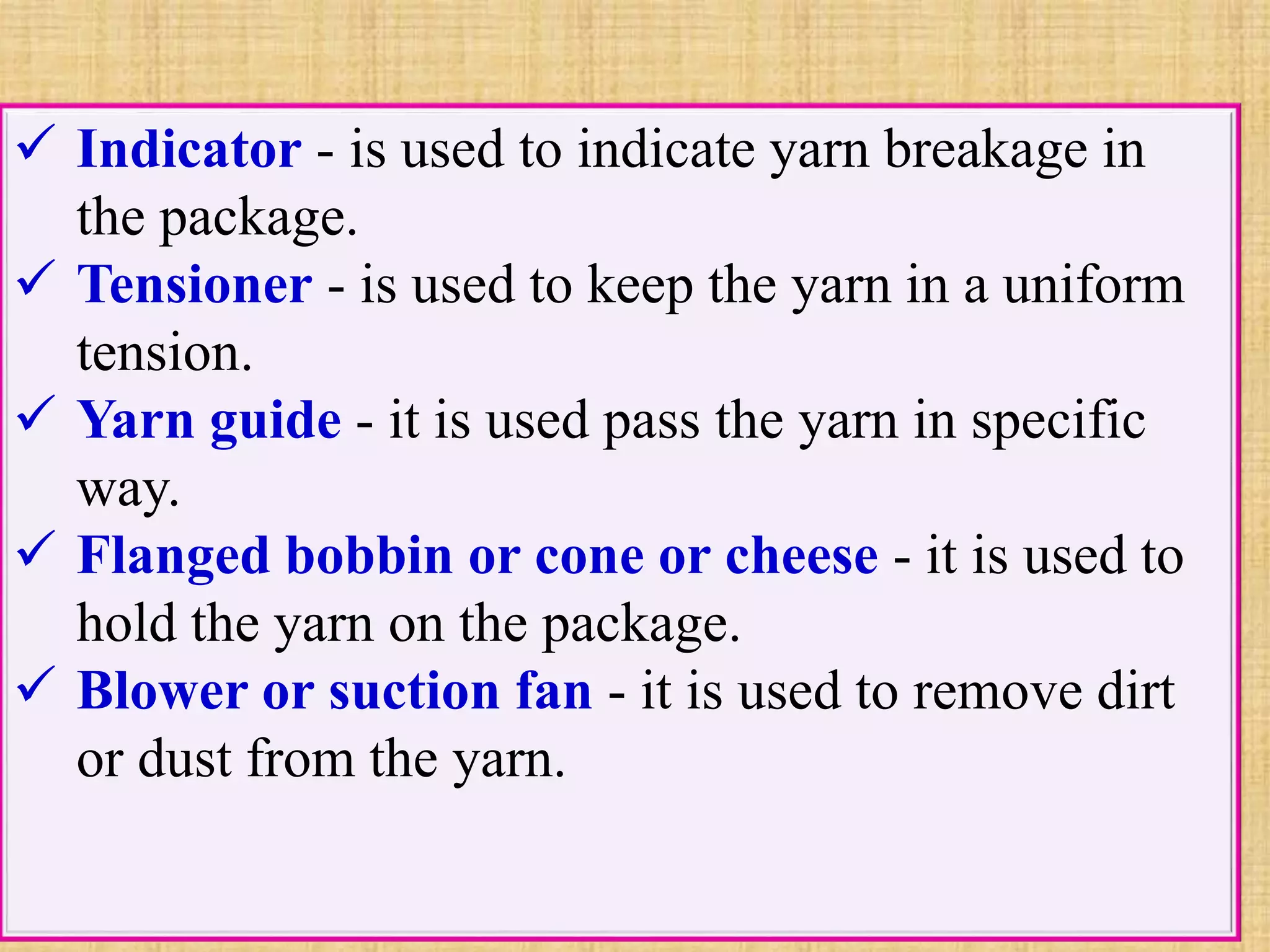  Indicator - is used to indicate yarn breakage in
the package.
 Tensioner - is used to keep the yarn in a uniform
tension.
 Yarn guide - it is used pass the yarn in specific
way.
 Flanged bobbin or cone or cheese - it is used to
hold the yarn on the package.
 Blower or suction fan - it is used to remove dirt
or dust from the yarn.
 