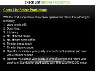 CHECK LIST BEFORE PRODUCTION 
Check List Before Production: 
With the production before data control operator will call-up the following for 
recording: 
1. Warp length shift. 
2. Down time. 
3. Efficiency. 
4. No. of thread breaks. 
5. No. of warp beam doffed. 
6. Time for thread repair. 
7. Time for beam change. 
8. Operator must check yarn quality in term of count, material, and color 
with customer demand. 
9. Operator must check yarn quality in term of strength and record yarn 
break rate. Standard for good quality yarn 10 breaks/10,00,000 meter. 
 