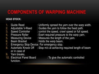 COMPONENTS OF WARPING MACHINE 
HEAD STOCK: 
1. Guide Reed : Uniformly spread the yarn over the warp width. 
2. Adjustable V-Reed : Guides the yarn to follow the fixed path. 
3. Speed Controller : control the speed, crawl speed or full speed. 
4. Pressure Roller : Exert required pressure to the warp yarn. 
5. Measuring Device : Measures the length of the yarn. 
6. Beam Bracket : Holds the warp beam. 
7. Emergency Stop Device: For emergency stop. 
8. Automatic Knock Off : Stop m/c at achieving required length of beam 
or in case of 
9. Yarn breaks. 
10. Electrical Panel Board : To give the automatic controlled 
function. 
 