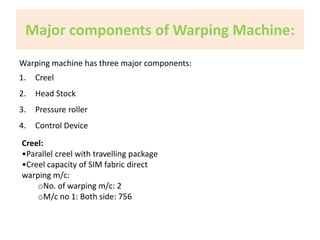 Major components of Warping Machine: 
Warping machine has three major components: 
1. Creel 
2. Head Stock 
3. Pressure roller 
4. Control Device 
Creel: 
•Parallel creel with travelling package 
•Creel capacity of SIM fabric direct 
warping m/c: 
oNo. of warping m/c: 2 
oM/c no 1: Both side: 756 
 