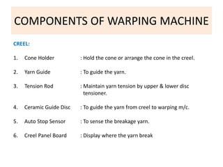 COMPONENTS OF WARPING MACHINE 
CREEL: 
1. Cone Holder : Hold the cone or arrange the cone in the creel. 
2. Yarn Guide : To guide the yarn. 
3. Tension Rod : Maintain yarn tension by upper & lower disc 
tensioner. 
4. Ceramic Guide Disc : To guide the yarn from creel to warping m/c. 
5. Auto Stop Sensor : To sense the breakage yarn. 
6. Creel Panel Board : Display where the yarn break 
 