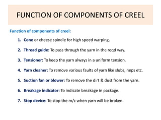 FUNCTION OF COMPONENTS OF CREEL 
Function of components of creel: 
1. Cone or cheese spindle for high speed warping. 
2. Thread guide: To pass through the yarn in the reqd way. 
3. Tensioner: To keep the yarn always in a uniform tension. 
4. Yarn cleaner: To remove various faults of yarn like slubs, neps etc. 
5. Suction fan or blower: To remove the dirt & dust from the yarn. 
6. Breakage indicator: To indicate breakage in package. 
7. Stop device: To stop the m/c when yarn will be broken. 
 