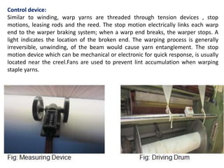 Control device: 
Similar to winding, warp yarns are threaded through tension devices , stop 
motions, leasing rods and the reed. The stop motion electrically links each warp 
end to the warper braking system; when a warp end breaks, the warper stops. A 
light indicates the location of the broken end. The warping process is generally 
irreversible, unwinding, of the beam would cause yarn entanglement. The stop 
motion device which can be mechanical or electronic for quick response, is usually 
located near the creel.Fans are used to prevent lint accumulation when warping 
staple yarns. 
 