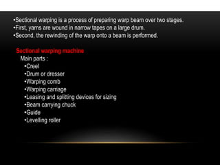 •Sectional warping is a process of preparing warp beam over two stages. 
•First, yarns are wound in narrow tapes on a large drum. 
•Second, the rewinding of the warp onto a beam is performed. 
Sectional warping machine 
Main parts : 
•Creel 
•Drum or dresser 
•Warping comb 
•Warping carriage 
•Leasing and splitting devices for sizing 
•Beam carrying chuck 
•Guide 
•Levelling roller 
 