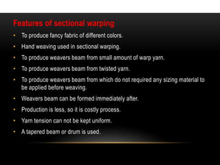 Features of sectional warping 
• To produce fancy fabric of different colors. 
• Hand weaving used in sectional warping. 
• To produce weavers beam from small amount of warp yarn. 
• To produce weavers beam from twisted yarn. 
• To produce weavers beam from which do not required any sizing material to 
be applied before weaving. 
• Weavers beam can be formed immediately after. 
• Production is less, so it is costly process. 
• Yarn tension can not be kept uniform. 
• A tapered beam or drum is used. 
 