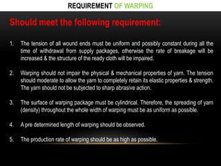 REQUIREMENT OF WARPING 
Should meet the following requirement: 
1. The tension of all wound ends must be uniform and possibly constant during all the 
time of withdrawal from supply packages, otherwise the rate of breakage will be 
increased & the structure of the ready cloth will be impaired. 
2. Warping should not impair the physical & mechanical properties of yarn. The tension 
should moderate to allow the yarn to completely retain its elastic properties & strength. 
The yarn should not be subjected to sharp abrasive action. 
3. The surface of warping package must be cylindrical. Therefore, the spreading of yarn 
(density) throughout the whole width of warping must be as uniform as possible. 
4. A pre determined length of warping should be observed. 
5. The production rate of warping should be as high as possible. 
 