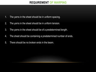 REQUIREMENT OF WARPING 
1. The yarns in the sheet should be in uniform spacing. 
2. The yarns in the sheet should be in uniform tension. 
3. The yarns in the sheet should be of a predetermined length. 
4. The sheet should be containing a predetermined number of ends. 
5. There should be no broken ends in the beam. 
 