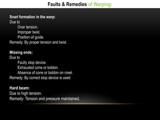 Faults & Remedies of Warping: 
Snarl formation in the warp: 
Due to 
Over tension. 
Improper twist. 
Position of guide. 
Remedy: By proper tension and twist. 
Missing ends: 
Due to 
Faulty stop device. 
Exhausted cone or bobbin. 
Absence of cone or bobbin on creel. 
Remedy: By correct stop device is used 
Hard beam: 
Due to high tension. 
Remedy: Tension and pressure maintained. 
 