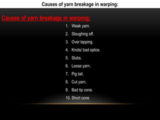 Causes of yarn breakage in warping: 
Causes of yarn breakage in warping: 
1. Weak yarn. 
2. Sloughing off. 
3. Over lapping. 
4. Knots/ bad splice. 
5. Slubs. 
6. Loose yarn. 
7. Pig tail. 
8. Cut yarn. 
9. Bad tip cone. 
10. Short cone 
 