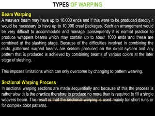 TYPES OF WARPING 
Beam Warping 
A weavers beam may have up to 10,000 ends and if this were to be produced directly it 
would be necessary to have up to 10,000 creel packages. Such an arrangement would 
be very difficult to accommodate and manage ;consequently it is normal practice to 
produce wrappers beams which may contain up to about 1000 ends and these are 
combined at the slashing stage. Because of the difficulties involved in combining the 
ends ,patterned warped beams are seldom produced on the direct system and any 
pattern that is produced is achieved by combining beams of various colors at the later 
stage of slashing. 
This imposes limitations which can only overcome by changing to pattern weaving. 
Sectional Warping Process 
In sectional warping sections are made sequentially and because of this the process is 
rather slow ;it is the practice therefore to produce no more than is required to fill a single 
weavers beam. The result is that the sectional warping is used mainly for short runs or 
for complex color patterns. 
 