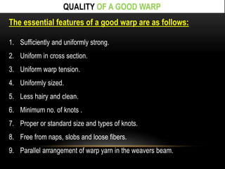 QUALITY OF A GOOD WARP 
The essential features of a good warp are as follows: 
1. Sufficiently and uniformly strong. 
2. Uniform in cross section. 
3. Uniform warp tension. 
4. Uniformly sized. 
5. Less hairy and clean. 
6. Minimum no. of knots . 
7. Proper or standard size and types of knots. 
8. Free from naps, slobs and loose fibers. 
9. Parallel arrangement of warp yarn in the weavers beam. 
 