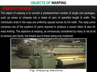OBJECTS OF WARPING 
Objects of warping: 
The object of warping is to convert a predetermined number of single end packages, 
such as cones or cheeses into a sheet of yarn of specified length & width. The 
individual’s ends in the warp are uniformly spaced across its full width. The warp yarns 
comprise one of the systems of yarns required to produce a woven fabric & also for 
warp knitting. The objective at warping, as erroneously considered by many is not at all 
to remove yarn faults, the breaks due to these being only incidental. 
 
