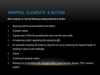 WARPING ELEMENTS & MOTION 
Each warping m/c has the following warping elements & motion: 
1. Warping creel for accommodation the bobbin. 
2. A builder motion. 
3. A guide reed. Uniformly spreading the yarn over the warp width. 
4. A measuring motion registering the warping length. 
5. An automatic knocking off motion to stop the m/c up on achieving the required length of 
warping in case of yarn breakage. 
6. A drive 
7. A starting & stopping motion. 
8. Warping m/c is furnished with package doffers signal devices, blowers. Fluff -exhaust 
system. 
 