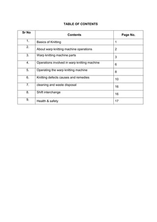 TABLE OF CONTENTS
Sr No
Contents Page No.
1. Basics of Knitting 1
2.
About warp knitting machine operations 2
3. Warp knitting machine parts
3
4. Operations involved in warp knitting machine
6
5. Operating the warp knitting machine
8
6. Knitting defects causes and remedies
10
7. cleaning and waste disposal
16
8. Shift interchange
16
9. Health & safety 17
 